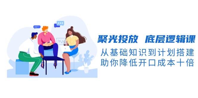 聚光投放底层逻辑课，从基础知识到计划搭建，助你降低开口成本十倍_陌咲网