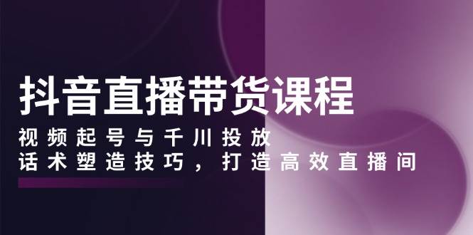 抖音直播带货课程，视频起号与千川投放，话术塑造技巧，打造高效直播间_陌咲网