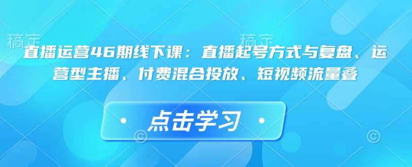 直播运营46期线下课：直播起号方式与复盘、运营型主播、付费混合投放、短视频流量叠_陌咲网