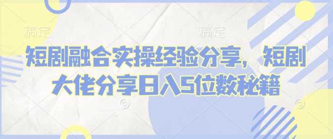 短剧融合实操经验分享，短剧大佬分享日入5位数秘籍_陌咲网
