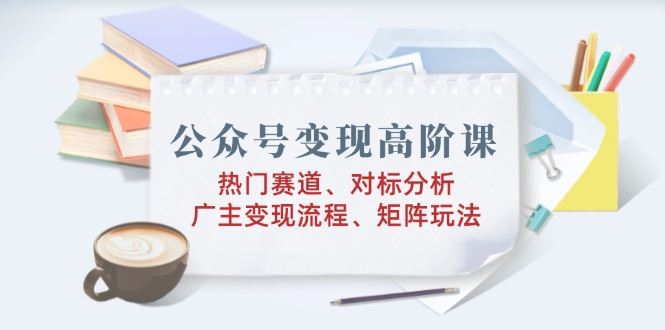 （14177期）公众号变现高阶课：热门赛道、对标分析、广告主变现流程、矩阵玩法_陌咲网