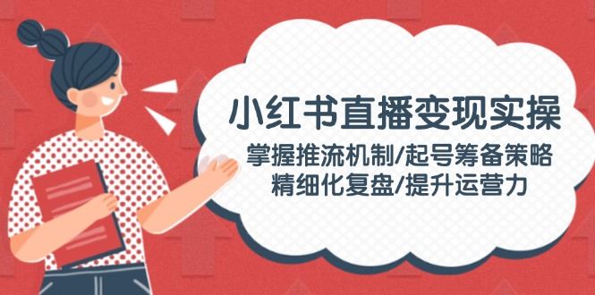 （14189期）小红书直播变现实操：掌握推流机制/起号筹备策略/精细化复盘/提升运营力_陌咲网
