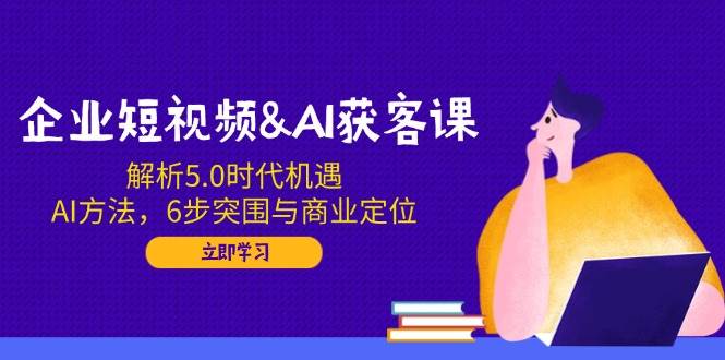企业短视频&AI获客课：解析5.0时代机遇，AI方法，6步突围与商业定位_陌咲网