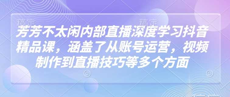 芳芳不太闲内部直播深度学习抖音精品课，涵盖了从账号运营，视频制作到直播技巧等多个方面_陌咲网