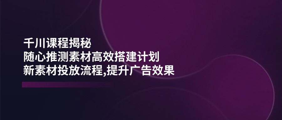 （14317期）千川课程揭秘：随心推测素材高效搭建计划,新素材投放流程,提升广告效果_陌咲网