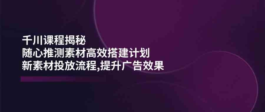 千川课程揭秘：随心推测素材高效搭建计划,新素材投放流程,提升广告效果_陌咲网
