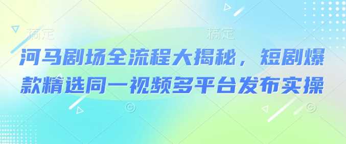 河马剧场全流程大揭秘，短剧爆款精选同一视频多平台发布实操_陌咲网