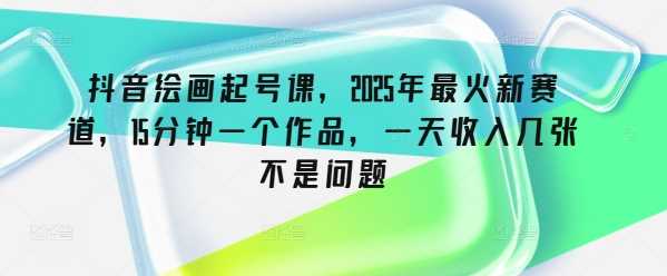 抖音绘画起号课，2025年最火新赛道，15分钟一个作品，一天收入几张不是问题_陌咲网