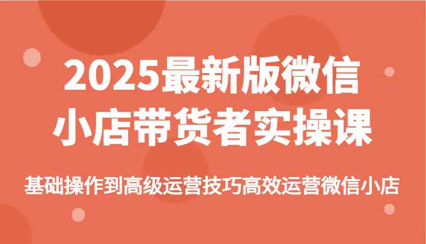 2025最新版微信小店带货者实操课，基础操作到高级运营技巧高效运营微信小店_陌咲网