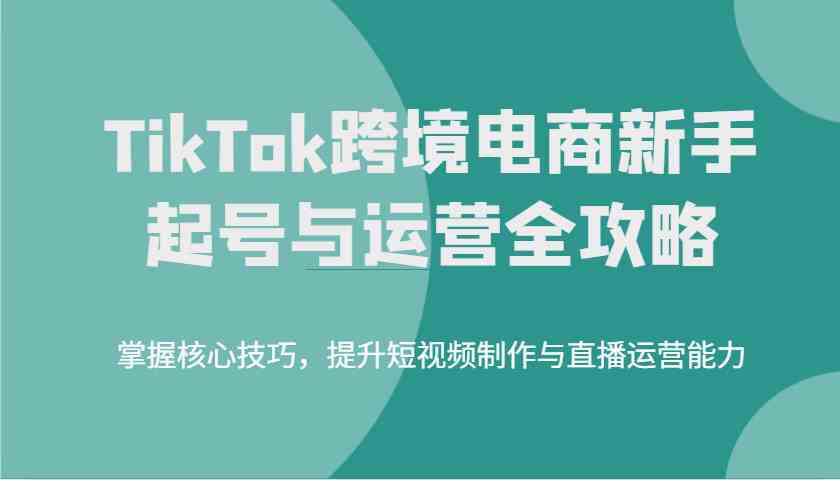 TikTok跨境电商新手起号与运营全攻略，掌握核心技巧，提升短视频制作与直播运营能力_陌咲网
