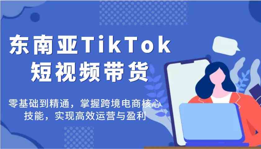 东南亚TikTok短视频带货，零基础到精通，掌握跨境电商核心技能，实现高效运营与盈利_陌咲网
