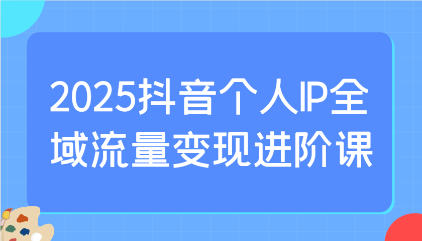 2025抖音个人IP全域流量变现进阶课：选爆品、抖音付费投流、千川投流实操及优化等_陌咲网