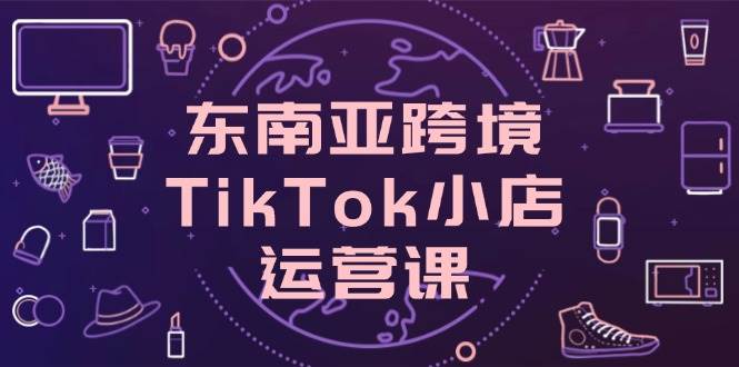 （14390期）东南亚跨境TikTok小店运营课，掌握店铺设置与流量转化核心技巧_陌咲网