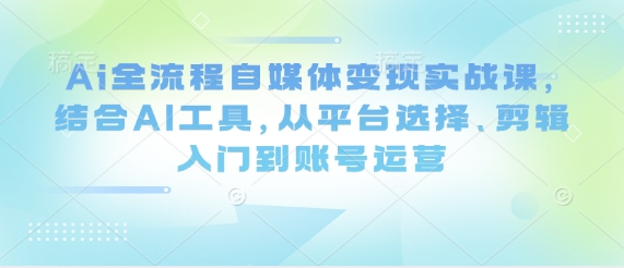 Ai全流程自媒体变现实战课，结合AI工具，从平台选择、剪辑入门到账号运营_陌咲网