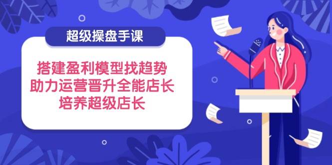 （14431期）超级操盘手课，搭建盈利模型找趋势，助力运营晋升全能店长，培养超级店长_陌咲网