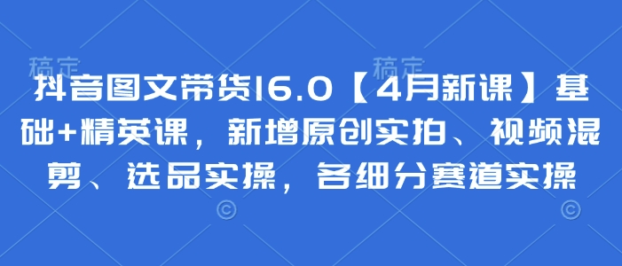 抖音图文带货16.0【4月新课】基础 精英课，新增原创实拍、视频混剪、选品实操，各细分赛道实操_陌咲网