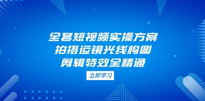 （14465期）全套短视频实操方案，拍摄运镜光线构图，剪辑特效全精通_陌咲网