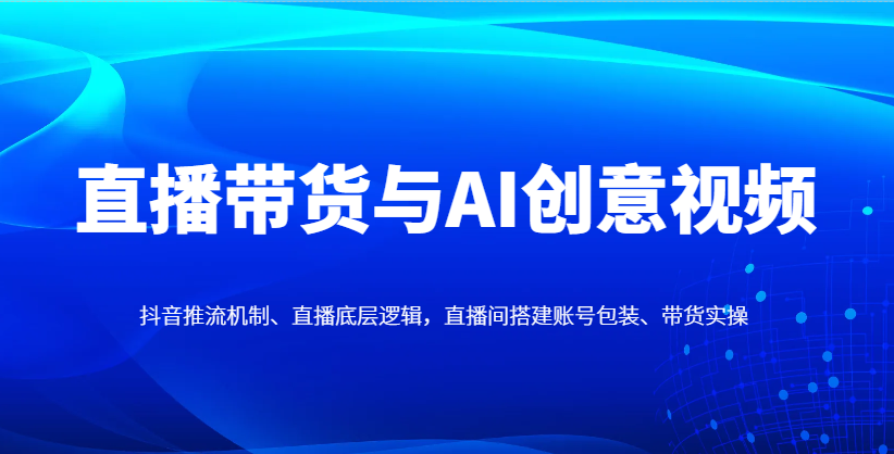 直播带货与AI创意视频，抖音推流机制、直播底层逻辑，直播间搭建账号包装、带货实操_陌咲网
