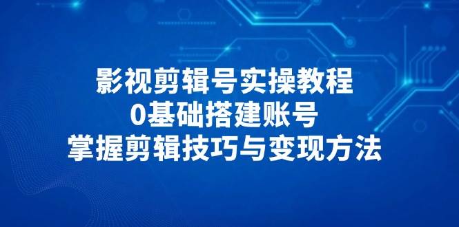 影视剪辑号实操教程，0基础搭建账号，掌握剪辑技巧与变现方法_陌咲网