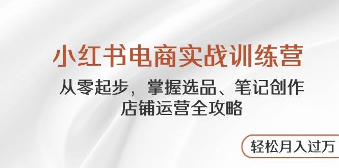 小红书电商实战训练营，从零起步，掌握选品、笔记创作、店铺运营全攻略，轻松月入过万_陌咲网
