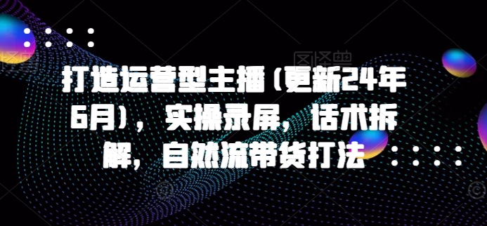 打造运营型主播(更新25年4月)，实操录屏，话术拆解，自然流带货打法_陌咲网