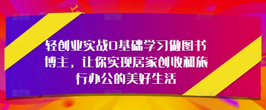 轻创业实战0基础学习做图书博主，让你实现居家创收和旅行办公的美好生活_陌咲网